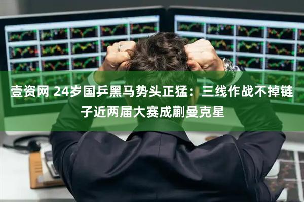 壹资网 24岁国乒黑马势头正猛：三线作战不掉链子近两届大赛成蒯曼克星
