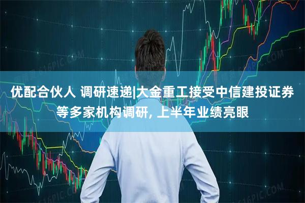 优配合伙人 调研速递|大金重工接受中信建投证券等多家机构调研, 上半年业绩亮眼