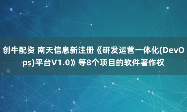 创牛配资 南天信息新注册《研发运营一体化(DevOps)平台V1.0》等8个项目的软件著作权