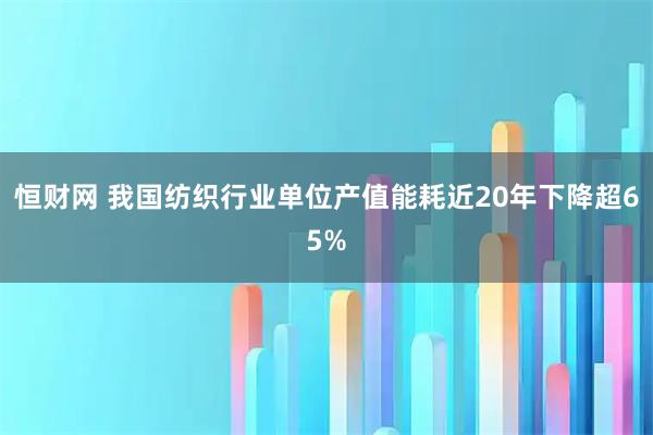 恒财网 我国纺织行业单位产值能耗近20年下降超65%