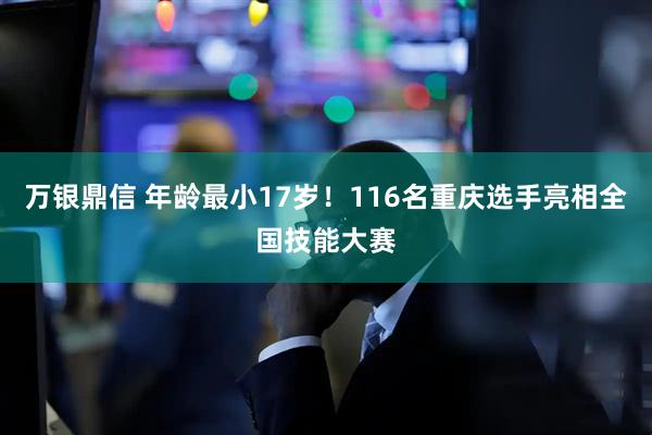 万银鼎信 年龄最小17岁！116名重庆选手亮相全国技能大赛