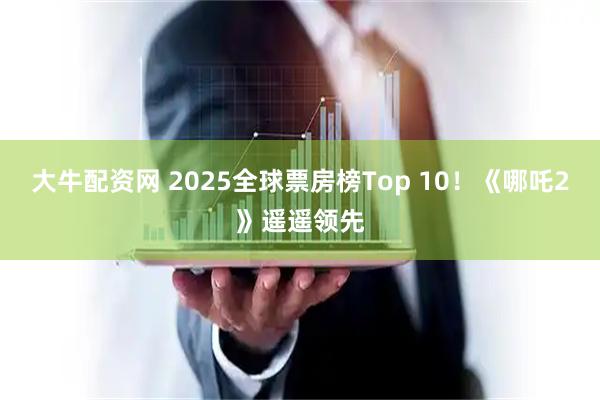 大牛配资网 2025全球票房榜Top 10！《哪吒2》遥遥领先
