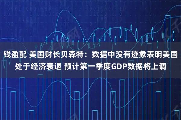 钱盈配 美国财长贝森特：数据中没有迹象表明美国处于经济衰退 预计第一季度GDP数据将上调