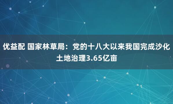 优益配 国家林草局：党的十八大以来我国完成沙化土地治理3.65亿亩
