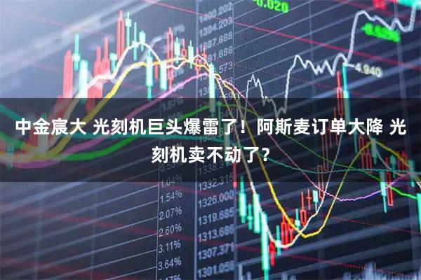 中金宸大 光刻机巨头爆雷了！阿斯麦订单大降 光刻机卖不动了？