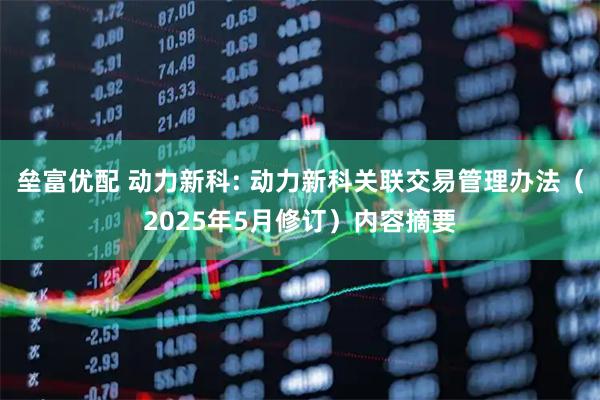 垒富优配 动力新科: 动力新科关联交易管理办法（2025年5月修订）内容摘要