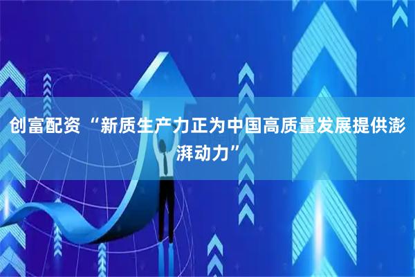 创富配资 “新质生产力正为中国高质量发展提供澎湃动力”