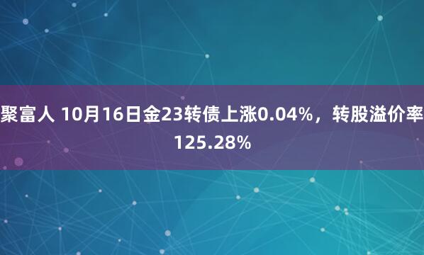 聚富人 10月16日金23转债上涨0.04%，转股溢价率125.28%