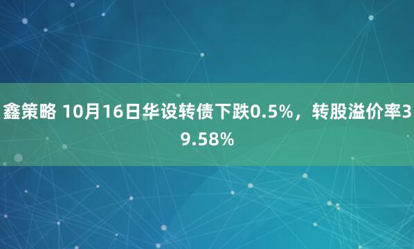 鑫策略 10月16日华设转债下跌0.5%，转股溢价率39.58%