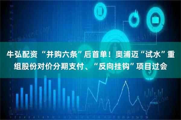 牛弘配资 “并购六条”后首单！奥浦迈“试水”重组股份对价分期支付、“反向挂钩”项目过会