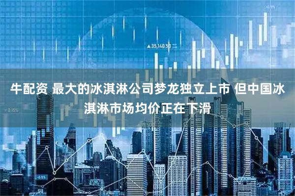 牛配资 最大的冰淇淋公司梦龙独立上市 但中国冰淇淋市场均价正在下滑