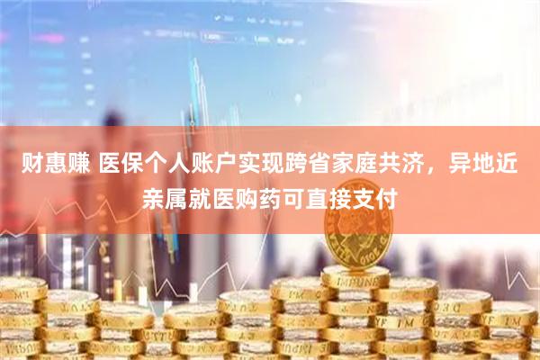 财惠赚 医保个人账户实现跨省家庭共济，异地近亲属就医购药可直接支付