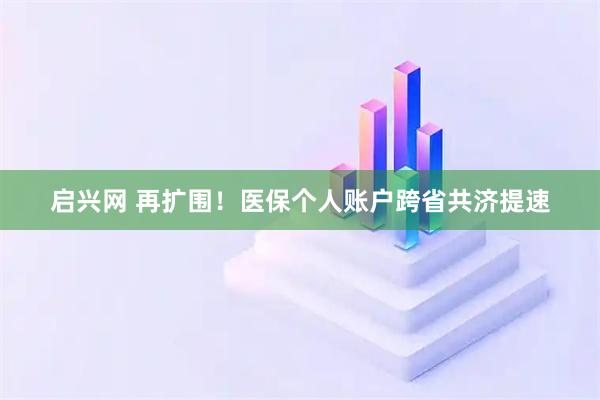 启兴网 再扩围！医保个人账户跨省共济提速