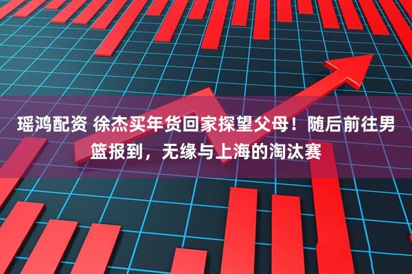 瑶鸿配资 徐杰买年货回家探望父母！随后前往男篮报到，无缘与上海的淘汰赛