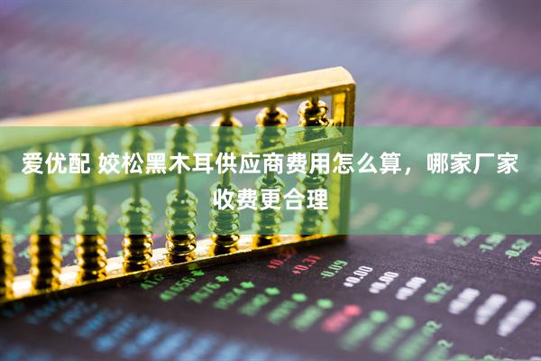 爱优配 姣松黑木耳供应商费用怎么算，哪家厂家收费更合理