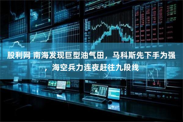 股利网 南海发现巨型油气田，马科斯先下手为强，海空兵力连夜赶往九段线