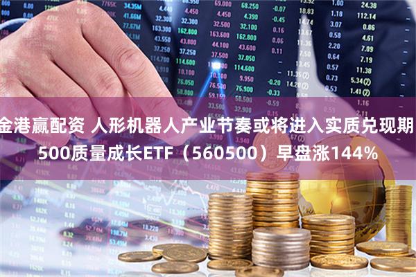 金港赢配资 人形机器人产业节奏或将进入实质兑现期，500质量成长ETF（560500）早盘涨144%