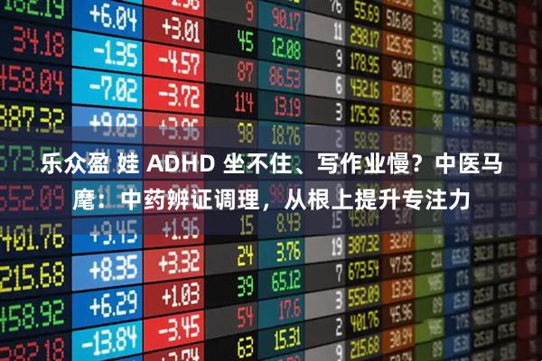 乐众盈 娃 ADHD 坐不住、写作业慢？中医马麾：中药辨证调理，从根上提升专注力