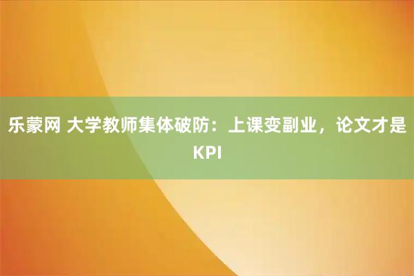 乐蒙网 大学教师集体破防：上课变副业，论文才是KPI