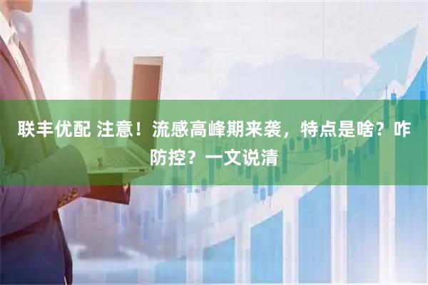 联丰优配 注意！流感高峰期来袭，特点是啥？咋防控？一文说清