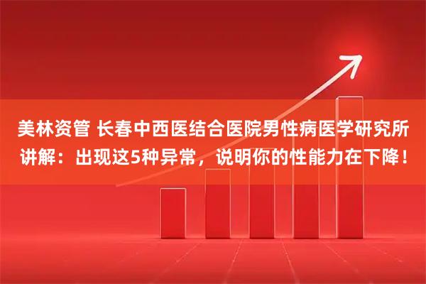 美林资管 长春中西医结合医院男性病医学研究所讲解：出现这5种异常，说明你的性能力在下降！