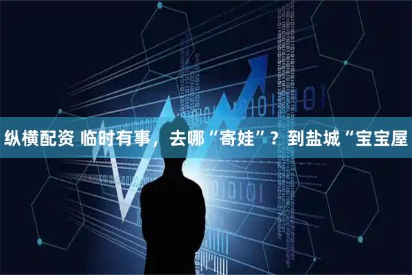 纵横配资 临时有事，去哪“寄娃”？到盐城“宝宝屋