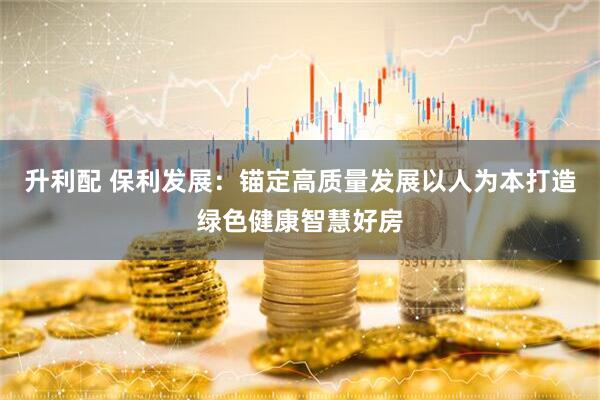 升利配 保利发展：锚定高质量发展以人为本打造绿色健康智慧好房