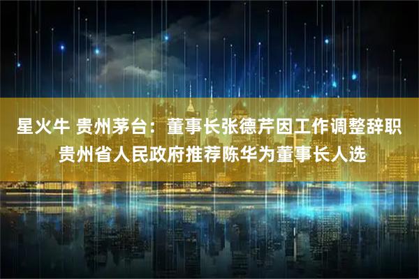 星火牛 贵州茅台：董事长张德芹因工作调整辞职 贵州省人民政府推荐陈华为董事长人选