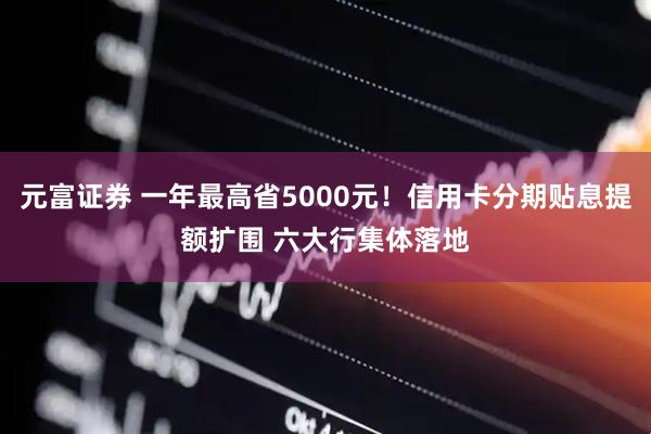 元富证券 一年最高省5000元！信用卡分期贴息提额扩围 六大行集体落地